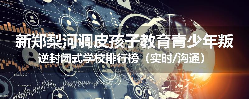 新郑梨河调皮孩子教育青少年叛逆封闭式学校排行榜（实时/沟通）