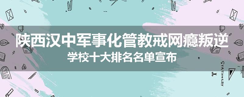 陕西汉中军事化管教戒网瘾叛逆学校十大排名名单宣布