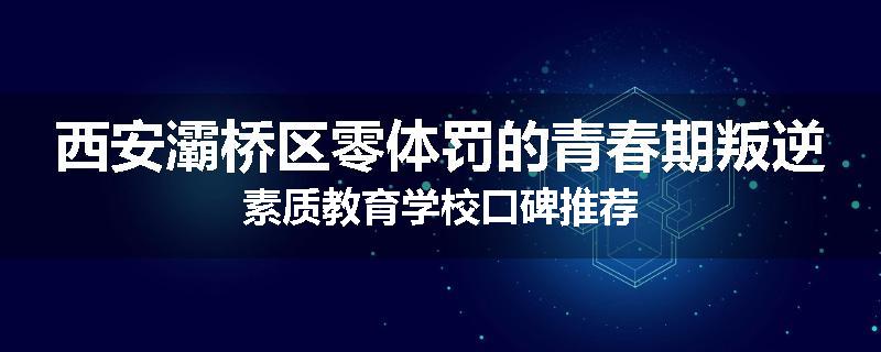 西安灞桥区零体罚的青春期叛逆素质教育学校口碑推荐