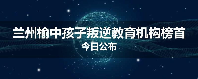 兰州榆中孩子叛逆教育机构榜首今日公布
