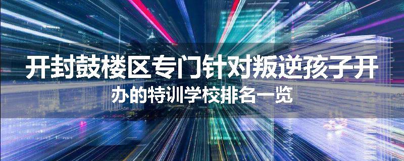 开封鼓楼区专门针对叛逆孩子开办的特训学校排名一览