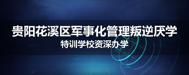 贵阳花溪区军事化管理叛逆厌学特训学校资深办学