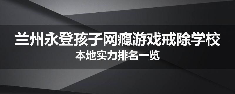 兰州永登孩子网瘾游戏戒除学校本地实力排名一览
