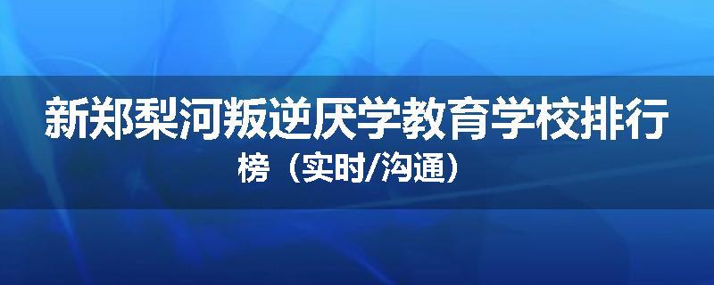 新郑梨河叛逆厌学教育学校排行榜（实时/沟通）