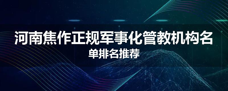 河南焦作正规军事化管教机构名单排名推荐