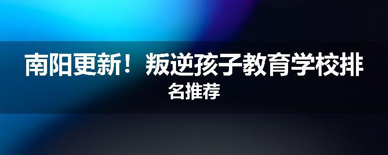 南阳更新！叛逆孩子教育学校排名推荐