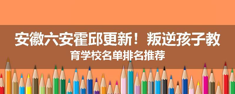 安徽六安霍邱更新！叛逆孩子教育学校名单排名推荐