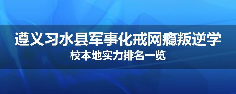 遵义习水县军事化戒网瘾叛逆学校本地实力排名一览