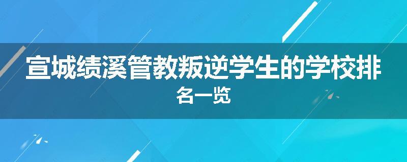 宣城绩溪管教叛逆学生的学校排名一览