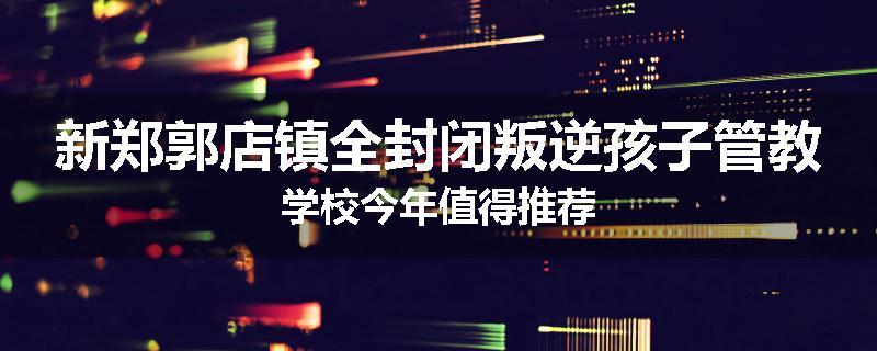 新郑郭店镇全封闭叛逆孩子管教学校今年值得推荐