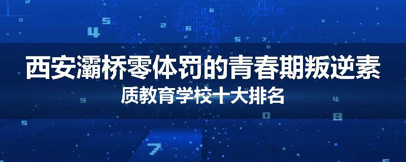 西安灞桥零体罚的青春期叛逆素质教育学校十大排名