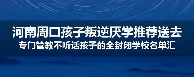 河南周口孩子叛逆厌学推荐送去专门管教不听话孩子的全封闭学校名单汇总