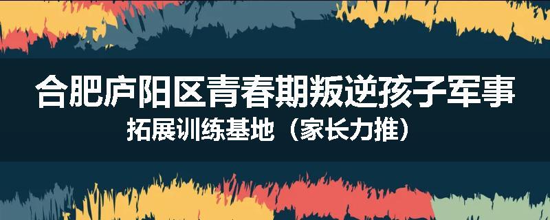 合肥庐阳区青春期叛逆孩子军事拓展训练基地（家长力推）