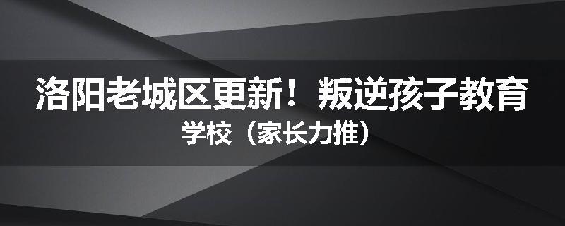 洛阳老城区更新！叛逆孩子教育学校（家长力推）