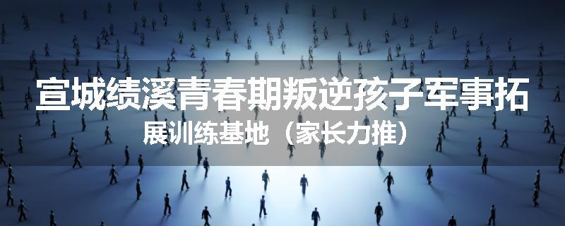 宣城绩溪青春期叛逆孩子军事拓展训练基地（家长力推）