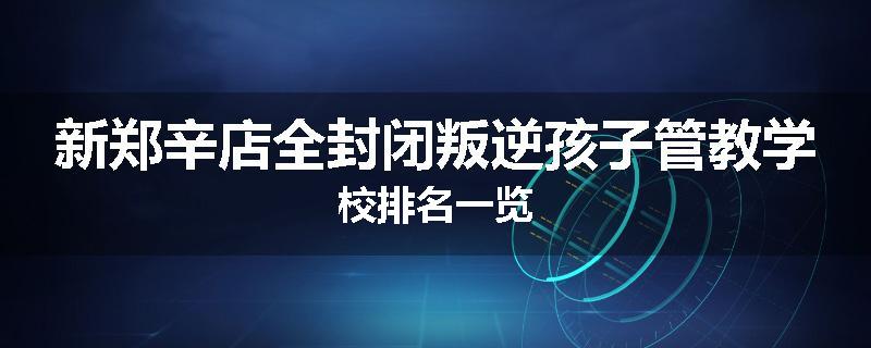 新郑辛店全封闭叛逆孩子管教学校排名一览