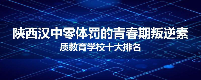 陕西汉中零体罚的青春期叛逆素质教育学校十大排名