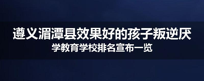 遵义湄潭县效果好的孩子叛逆厌学教育学校排名宣布一览