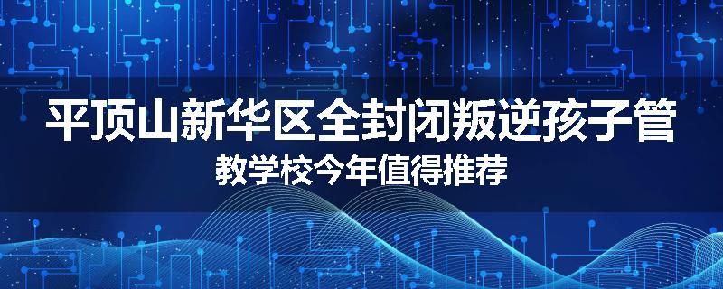 平顶山新华区全封闭叛逆孩子管教学校今年值得推荐