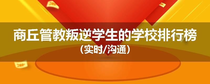 商丘管教叛逆学生的学校排行榜（实时/沟通）
