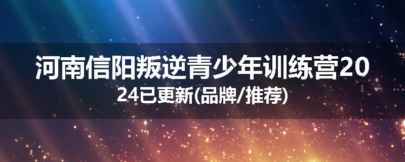 河南信阳叛逆青少年训练营2024已更新(品牌/推荐)