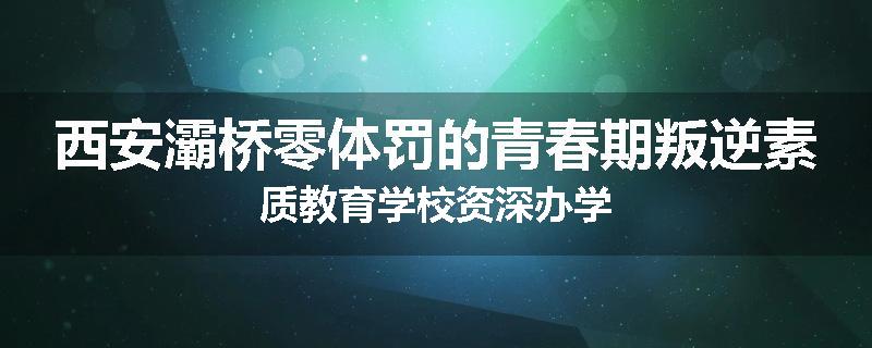 西安灞桥零体罚的青春期叛逆素质教育学校资深办学
