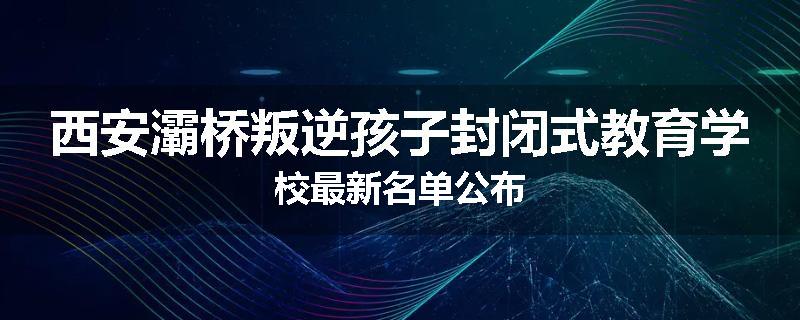 西安灞桥叛逆孩子封闭式教育学校最新名单公布