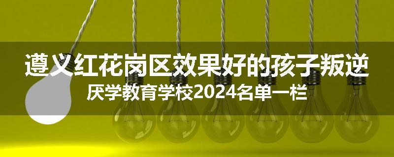 遵义红花岗区效果好的孩子叛逆厌学教育学校2024名单一栏