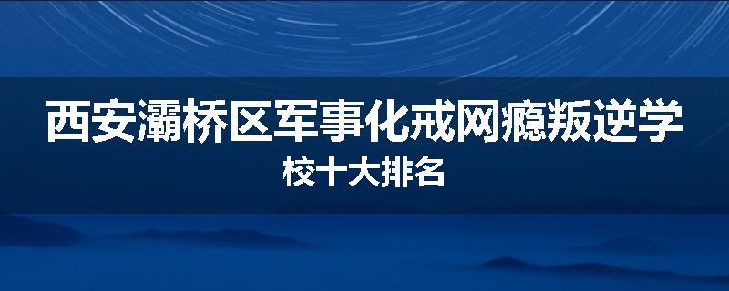 西安灞桥区军事化戒网瘾叛逆学校十大排名