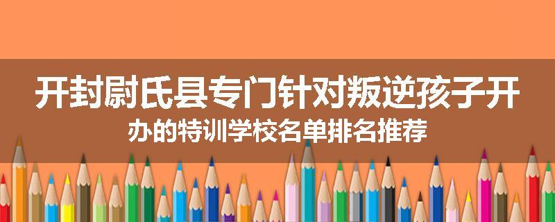 开封尉氏县专门针对叛逆孩子开办的特训学校名单排名推荐