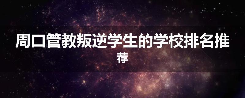 周口管教叛逆学生的学校排名推荐