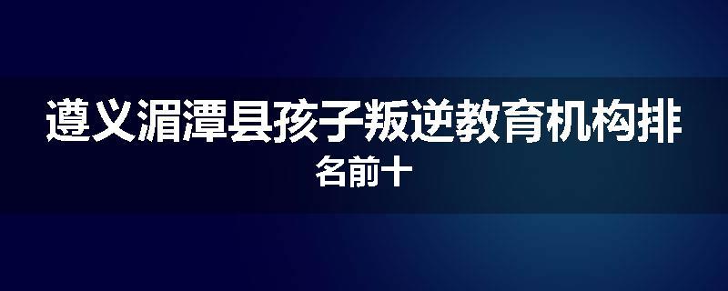 遵义湄潭县孩子叛逆教育机构排名前十