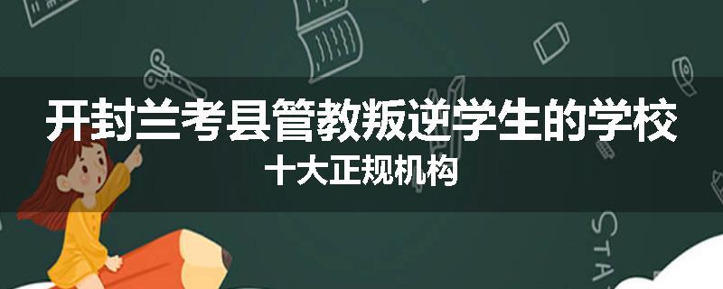 开封兰考县管教叛逆学生的学校十大正规机构
