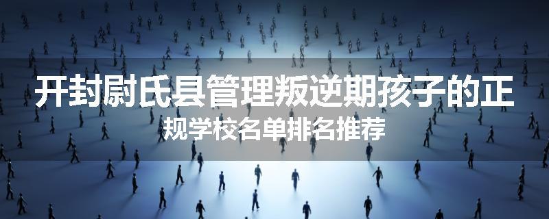 开封尉氏县管理叛逆期孩子的正规学校名单排名推荐