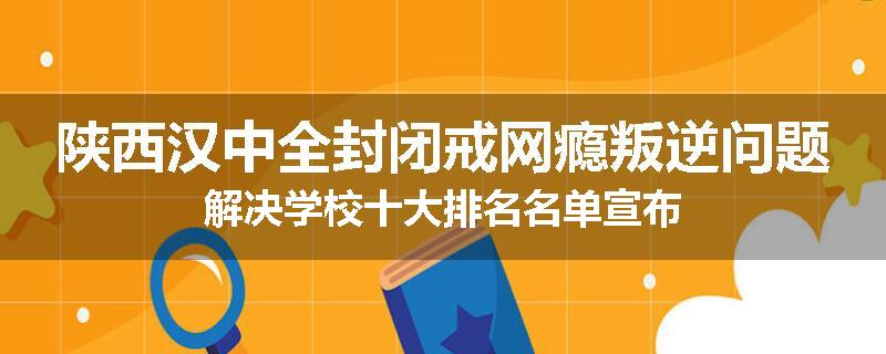 陕西汉中全封闭戒网瘾叛逆问题解决学校十大排名名单宣布