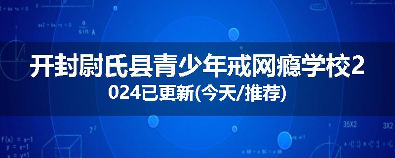 开封尉氏县青少年戒网瘾学校2024已更新(今天/推荐)