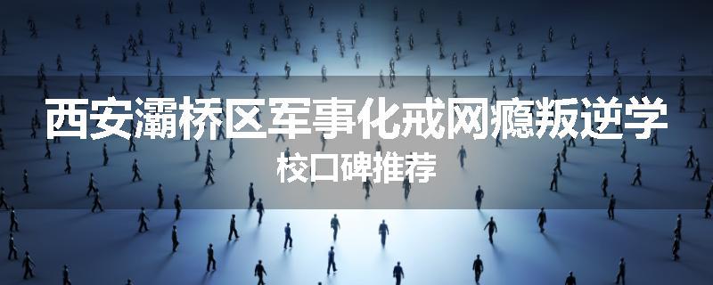 西安灞桥区军事化戒网瘾叛逆学校口碑推荐