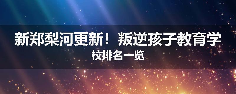 新郑梨河更新！叛逆孩子教育学校排名一览