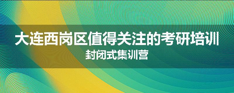 大连西岗区值得关注的考研培训封闭式集训营