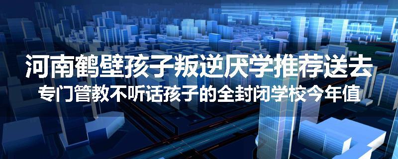 河南鹤壁孩子叛逆厌学推荐送去专门管教不听话孩子的全封闭学校今年值得推荐