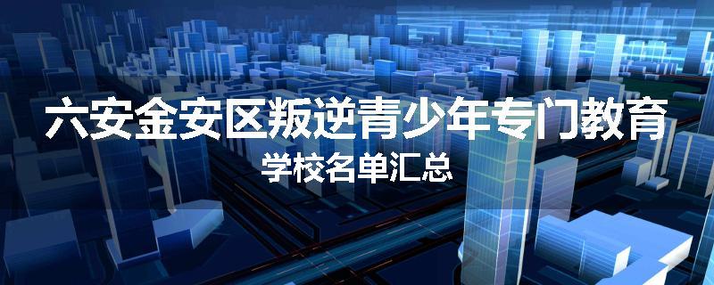 六安金安区叛逆青少年专门教育学校名单汇总