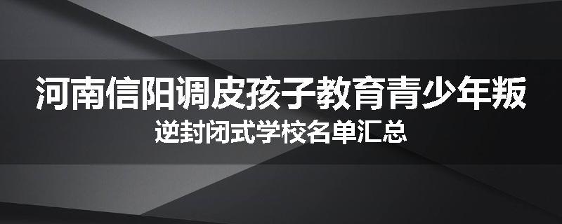 河南信阳调皮孩子教育青少年叛逆封闭式学校名单汇总