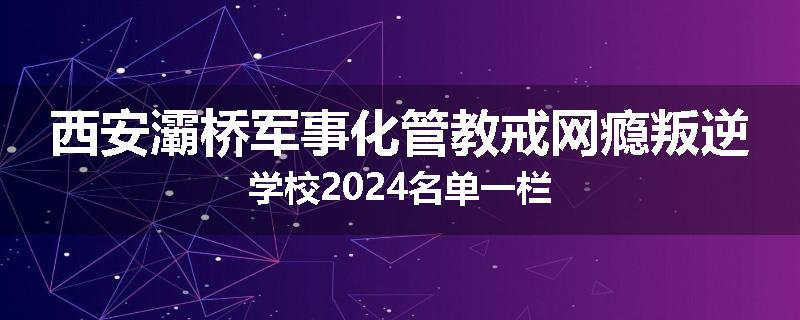 西安灞桥军事化管教戒网瘾叛逆学校2024名单一栏