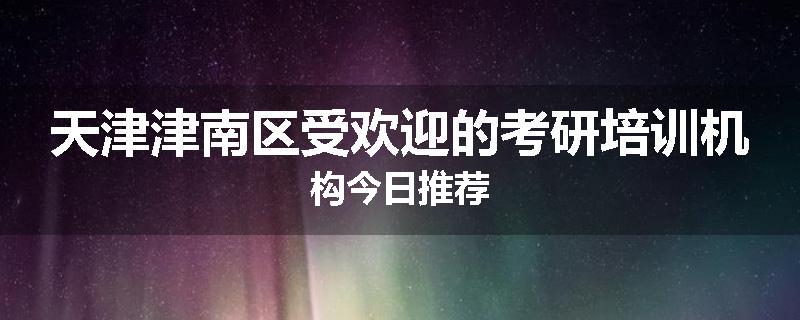 天津津南区受欢迎的考研培训机构今日推荐