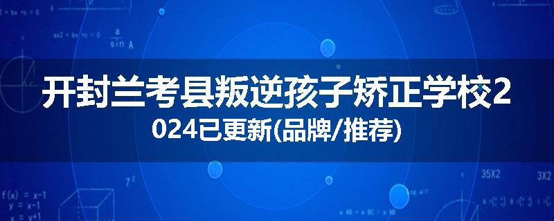 开封兰考县叛逆孩子矫正学校2024已更新(品牌/推荐)