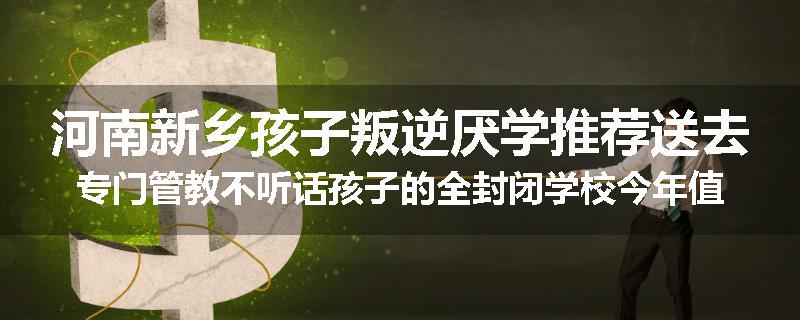 河南新乡孩子叛逆厌学推荐送去专门管教不听话孩子的全封闭学校今年值得推荐
