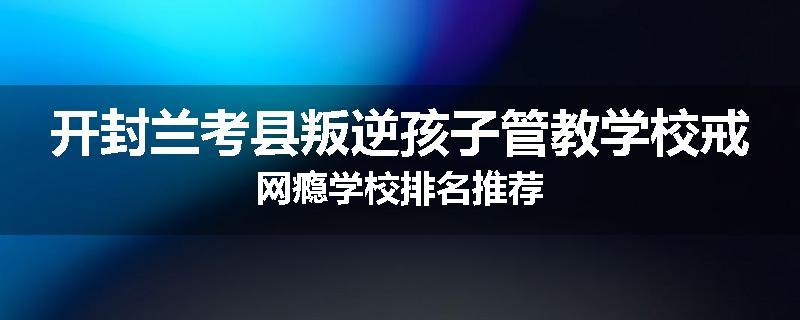 开封兰考县叛逆孩子管教学校戒网瘾学校排名推荐