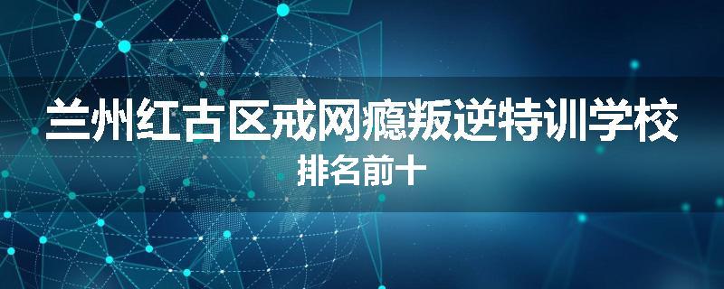 兰州红古区戒网瘾叛逆特训学校排名前十