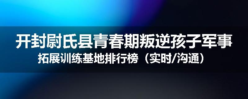 开封尉氏县青春期叛逆孩子军事拓展训练基地排行榜（实时/沟通）