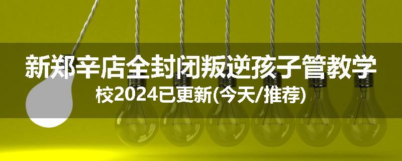 新郑辛店全封闭叛逆孩子管教学校2024已更新(今天/推荐)